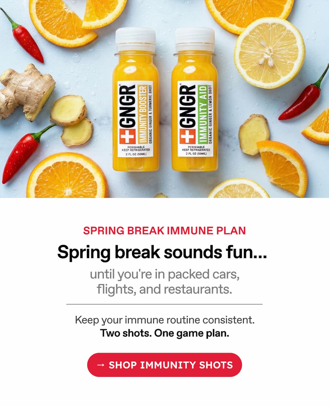 Spring Break Immune Plan. Spring Break Sounds Fun… Until You're In Packed Cars, Flights, And Restaurants. Keep Your Immune Routine Consistent. Two Shots. One Game Plan. → Shop Immunity Shots.