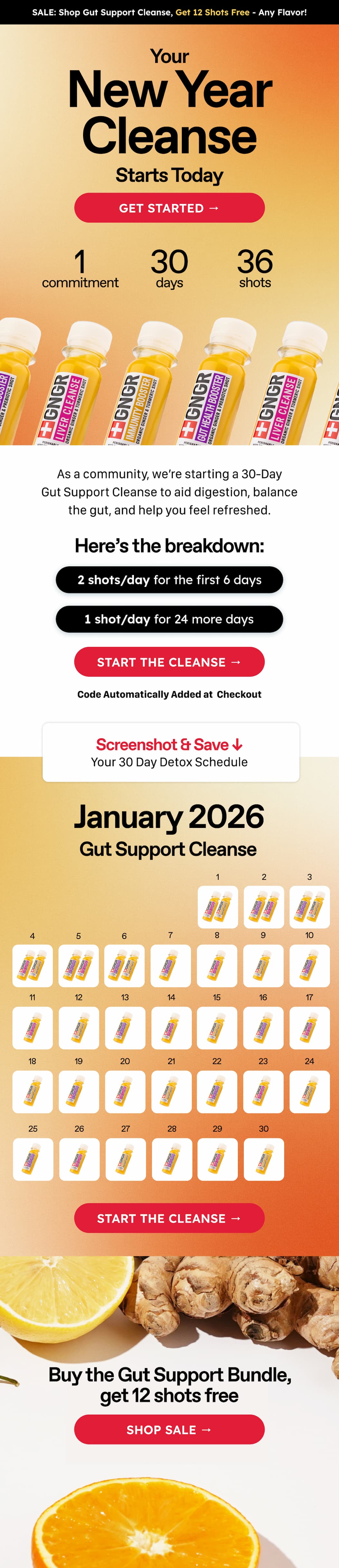 Sale: Shop Gut Support Cleanse, Get 12 Shots Free - Any Flavor! Your New Year Cleanse Starts Today. Get Started → 1 Commitment. 30 Days. 36 Shots. As A Community, We're Starting A 30-Day gut Support Cleanse To Aid Digestion, Balance The Gut, And Help You Feel Refreshed. Here's The Breakdown: 2 Shots/Day For The First 6 Days. 1 Shot/Day For 24 More Days. Start The Cleanse → Code Automatically Added At  Checkout. Screenshot & Save ↓ Your 30 Day Detox Schedule. January 2026. Gut Support Cleanse. Start The Cleanse → Buy The Gut Support Bundle, Get 12 Shots Free. Shop Sale →