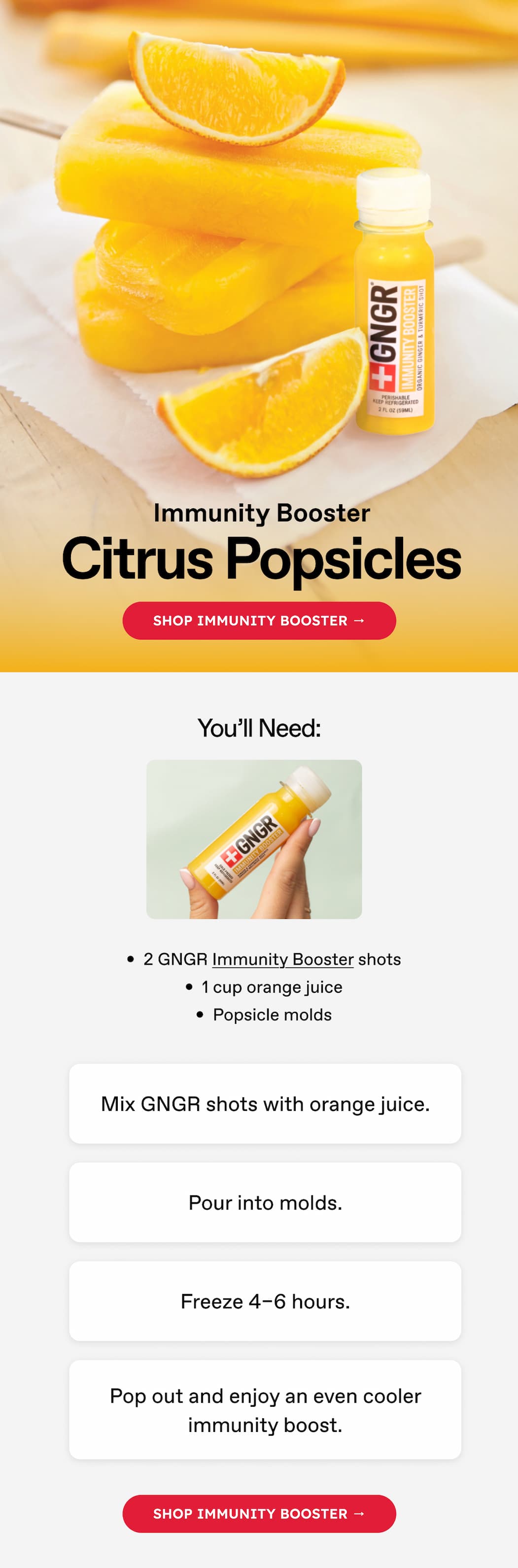 Immunity Booster | Citrus Popsicles | Shop Immunity Booster → You'll Need: 2 GNGR Immunity Booster shots 1 cup orange juice Popsicle molds Mix GNGR shots with orange juice. | Pour into molds. | Freeze 4–6 hours. | Pop out and enjoy an even cooler immunity boost. | Shop Immunity Booster →