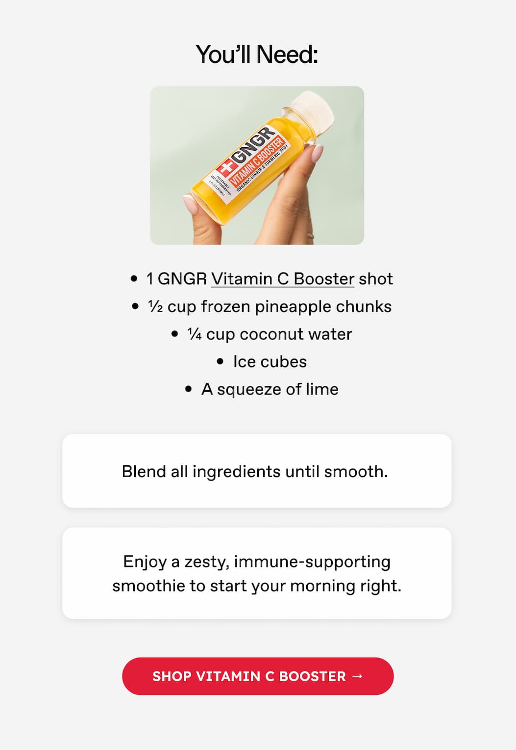 You'll Need: 1 GNGR Vitamin C Booster shot ½ cup frozen pineapple chunks ¼ cup coconut water Ice cubes A squeeze of lime Blend all ingredients until smooth. Enjoy a zesty, immune-supporting smoothie to start your morning right. Shop VITAMIN C BOOSTER →