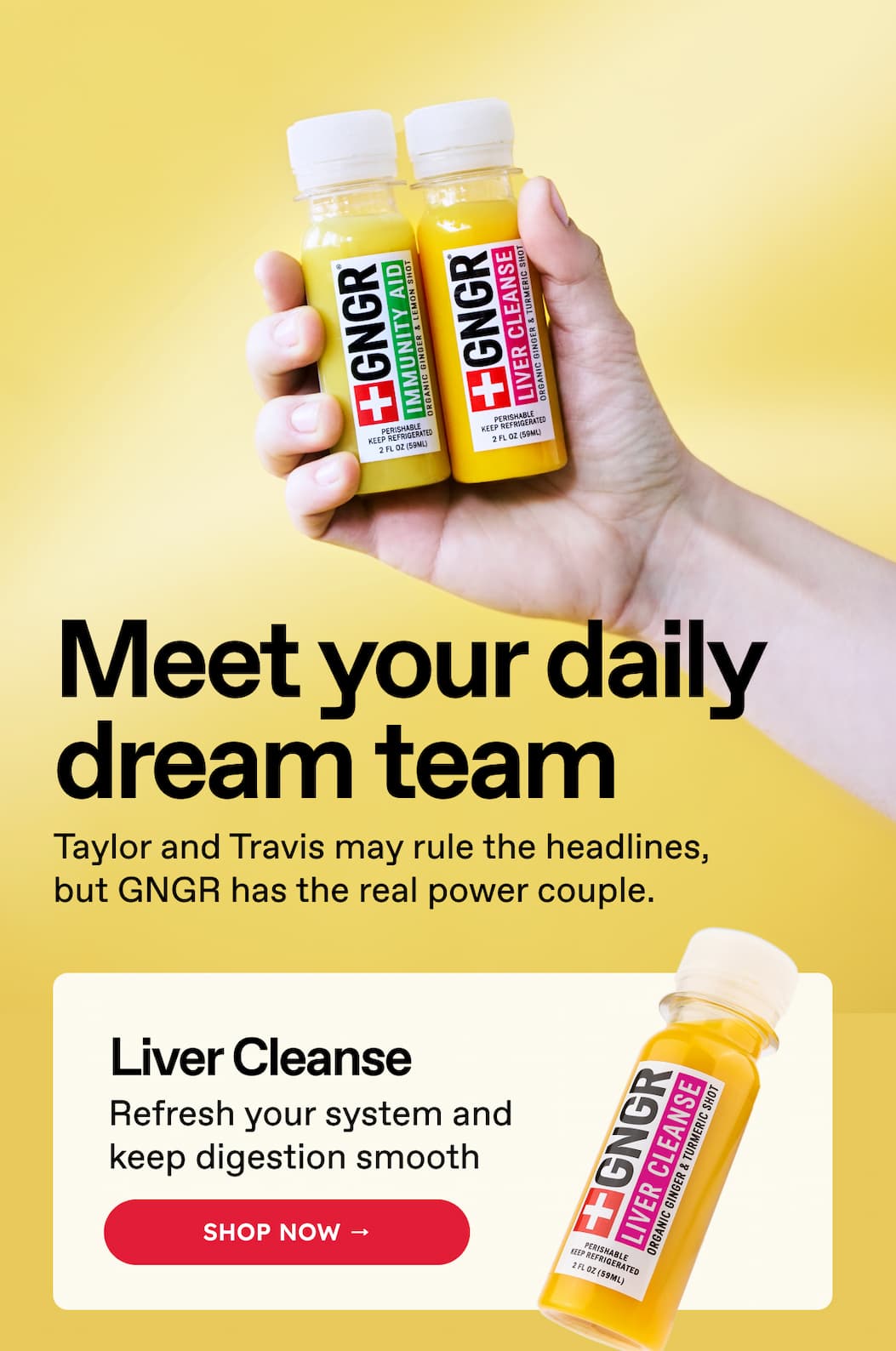 Meet your daily dream team. Taylor and Travis may rule the headlines, but GNGR has the real power couple. Liver Cleanse. Refresh your system and keep digestion smooth. SHOP NOW →