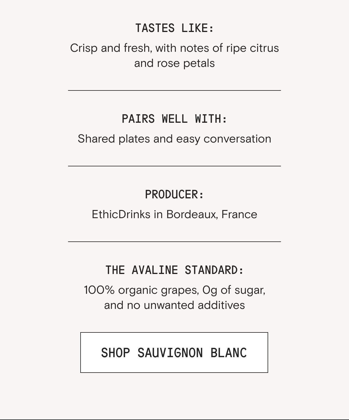 Tastes like: Crisp and fresh, with notes of ripe citrus and rose petals Pairs well with: Shared plates and easy conversation Ingredients: 100% organic Sauvignon Blanc grapes, grown and harvested in Bordeaux, France Sulfites (< 100ppm) Organic yeast (to assist in fermentation) Nutrition (per 5 oz serving): Calories: 107 Carbohydrates: 2.6g Fat: 0g Protein: 0g Sugar: 0g
