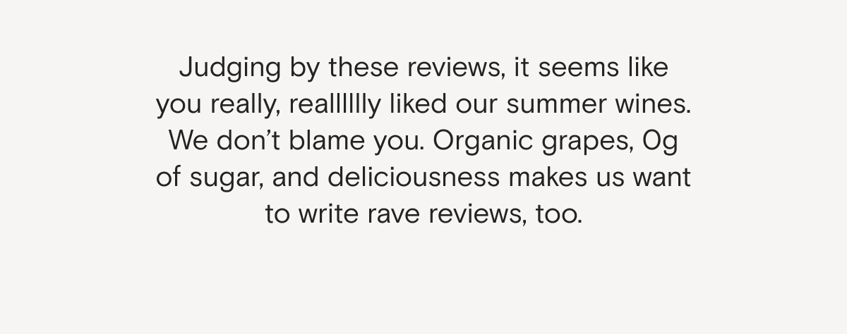 Judging by these reviews, it seems like you really, realllllly liked our summer wines. We don’t blame you. Organic grapes, 0g of sugar, and deliciousness makes us want to write rave reviews, too.