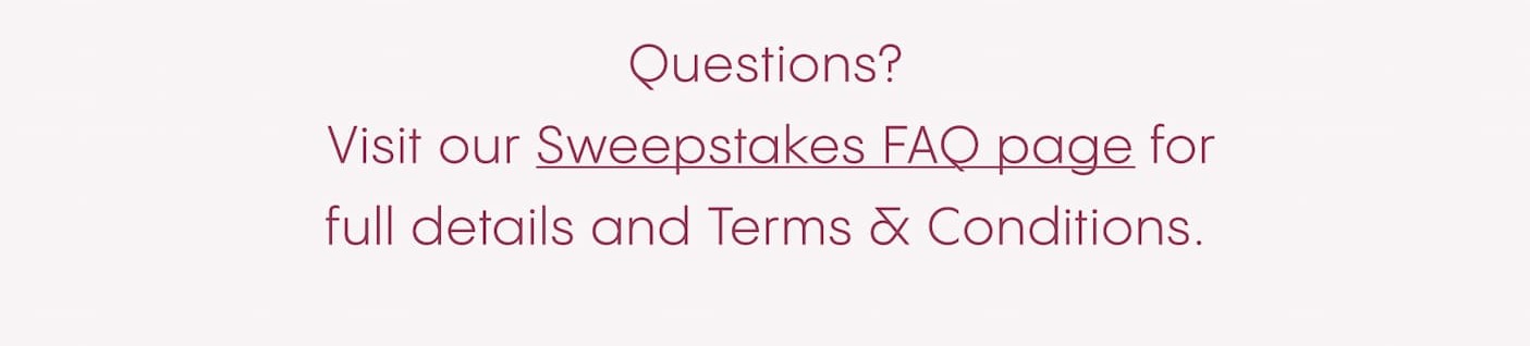 Questions?  Visit our Sweepstakes FAQ page for full details and Terms & Conditions.