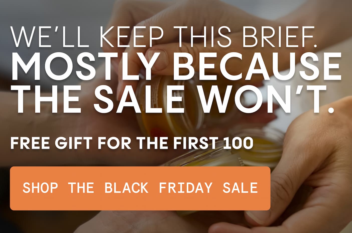  We’ll keep this brief. Mostly because the sale won’t.  FREE GIFT FOR THE FIRST 100 - SHOP BLACK FRIDAY 