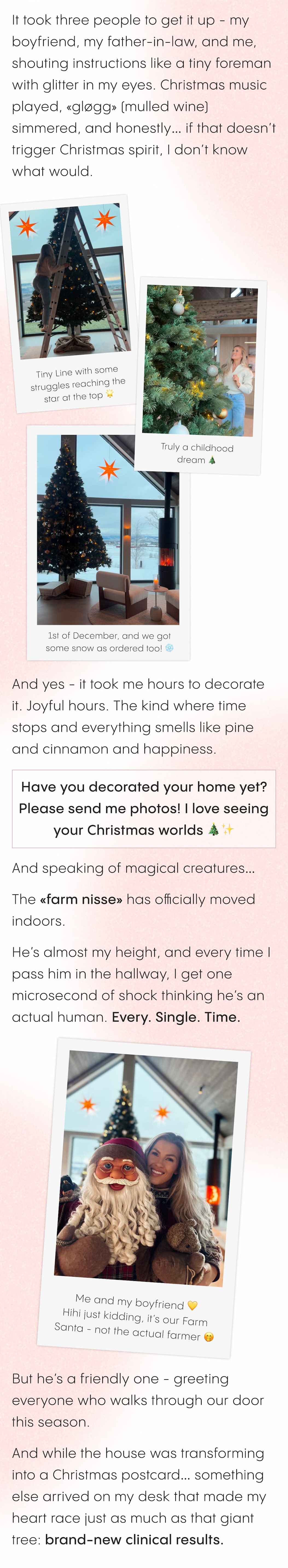 It took three people to get it up - my boyfriend, my father-in-law, and me, shouting instructions like a tiny foreman with glitter in my eyes. Christmas music played, «gløgg» (mulled wine) simmered, and honestly… if that doesn't trigger Christmas spirit, I don't know what would.