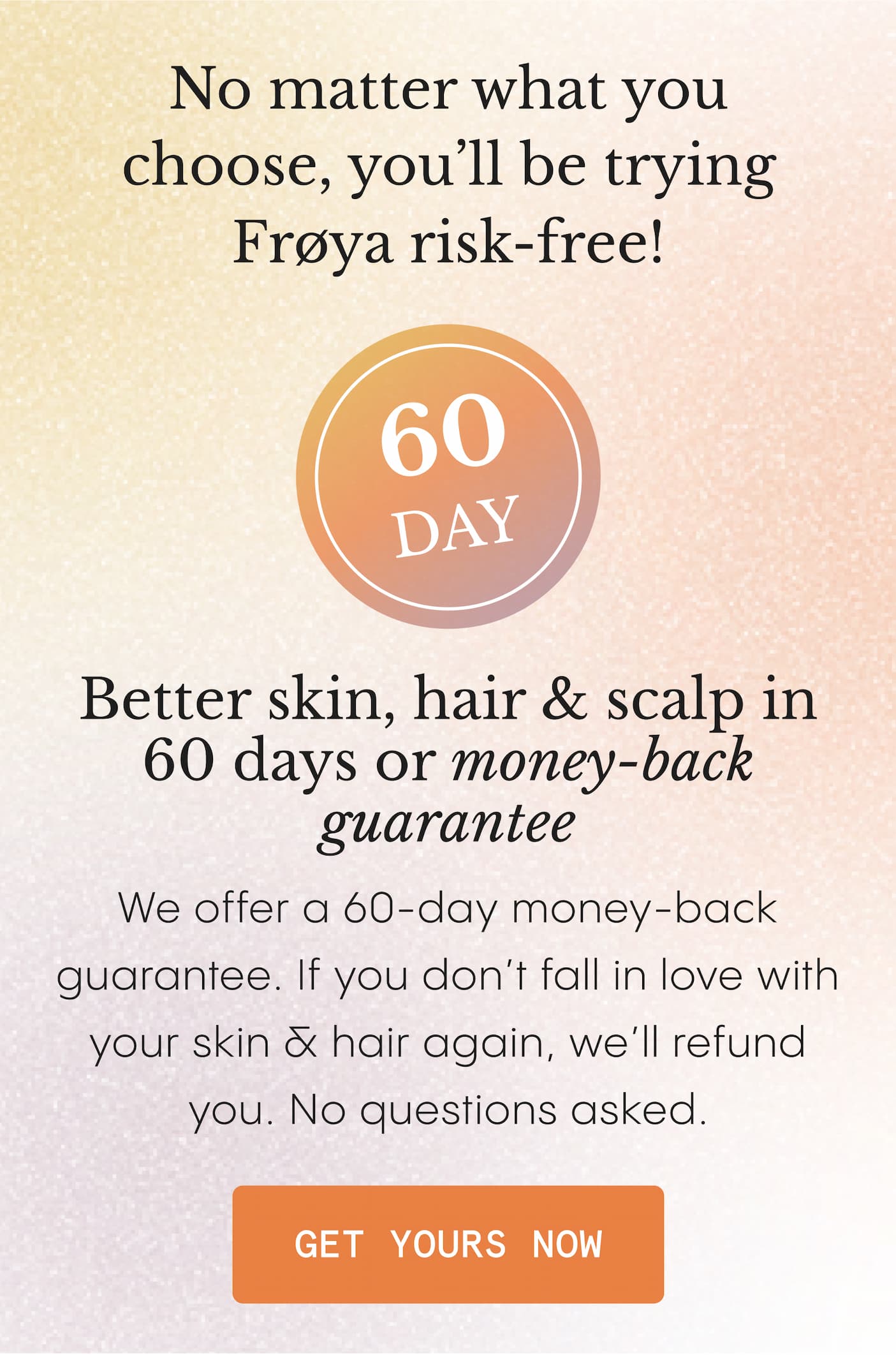 No matter what you choose, you'll be trying Frøya risk-free! - Better skin, hair & scalp in 60 days or money-back guarantee