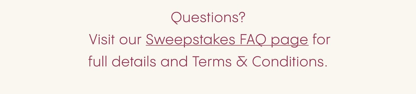 Questions?  Visit our Sweepstakes FAQ page for full details and Terms & Conditions.