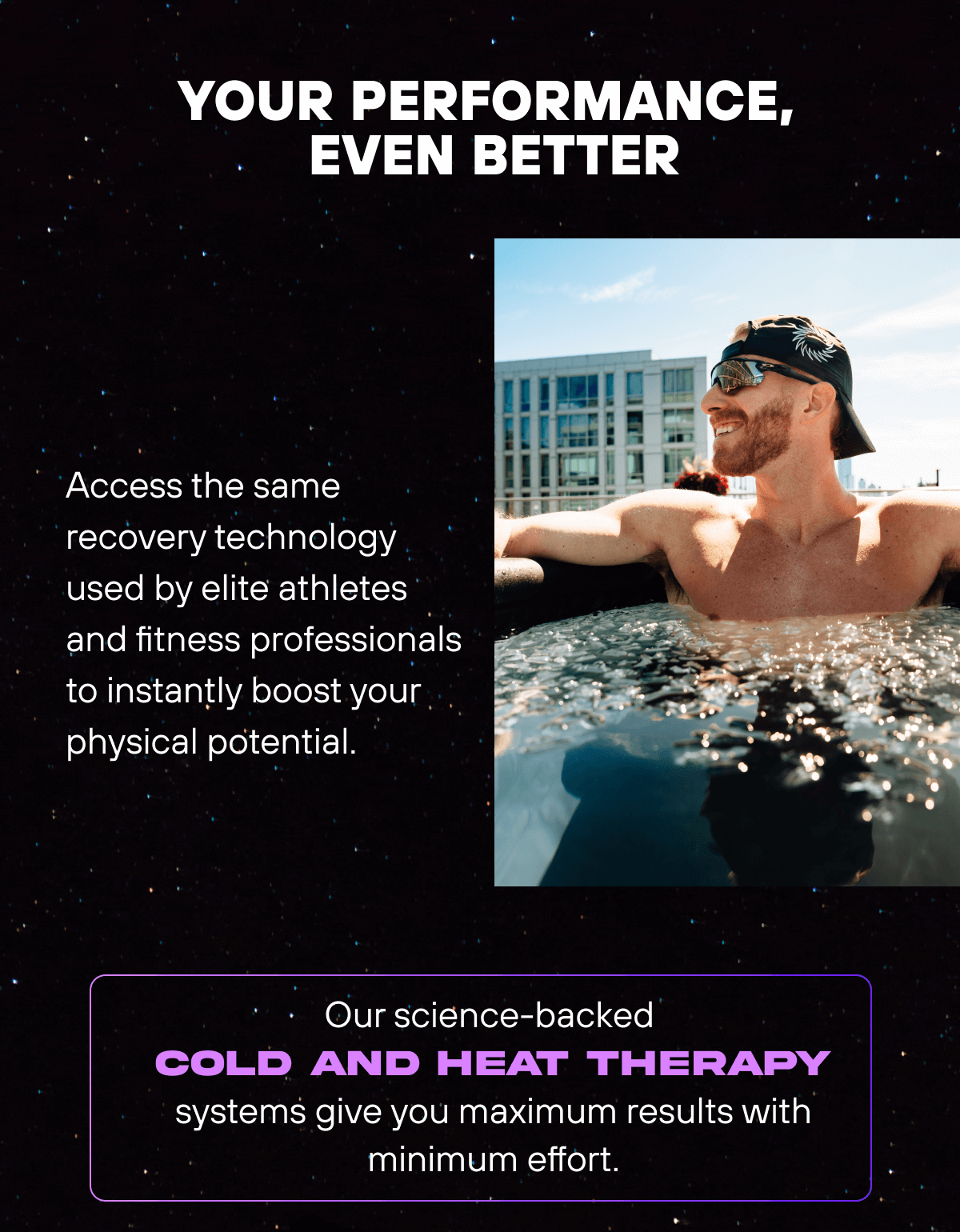 Your Performance, Even Better  Access the same recovery technology used by elite athletes and fitness professionals to instantly boost your physical potential. Our science-backed cold and heat therapy systems give you maximum results with minimum effort. 