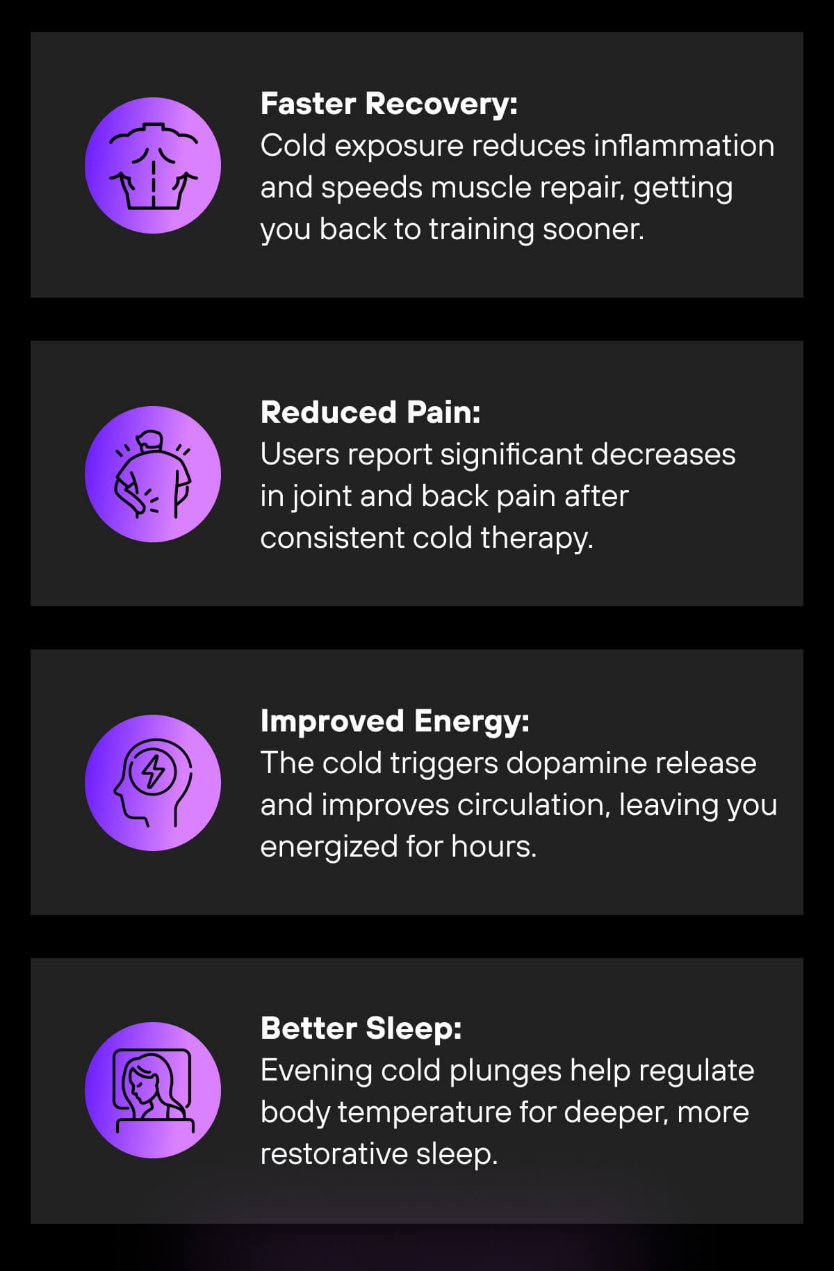 Faster Recovery: Cold exposure reduces inflammation and speeds muscle repair, getting you back to training sooner.   Reduced Pain: Users report significant decreases in joint and back pain after consistent cold therapy.   Improved Energy: The cold triggers dopamine release and improves circulation, leaving you energized for hours.   Better Sleep: Evening cold plunges help regulate body temperature for deeper, more restorative sleep. 