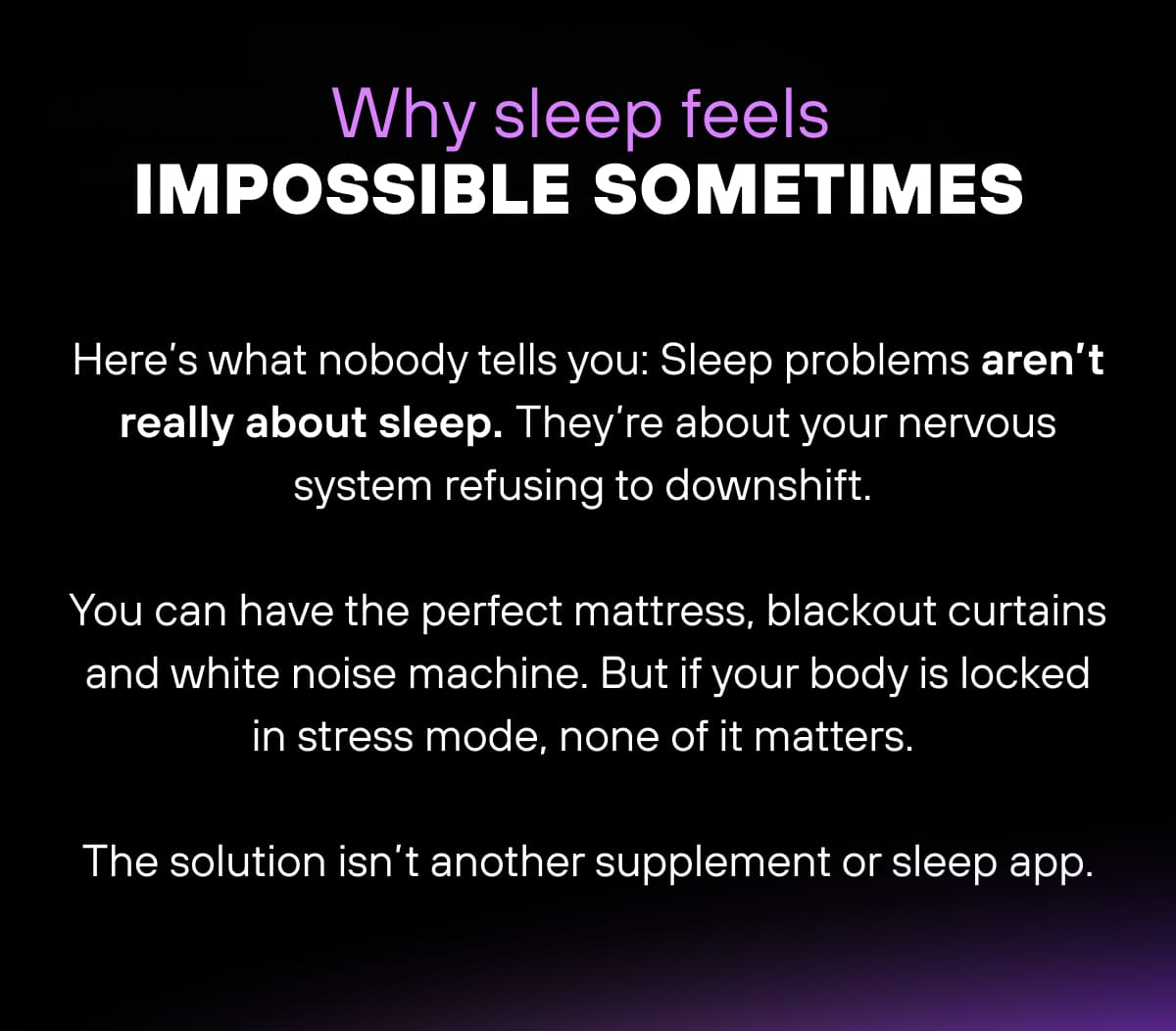 Why sleep feels impossible sometimes  Here’s what nobody tells you: Sleep problems aren’t really about sleep. They’re about your nervous system refusing to downshift.  You can have the perfect mattress, blackout curtains and white noise machine. But if your body is locked in stress mode, none of it matters.  The solution isn’t another supplement or sleep app. 