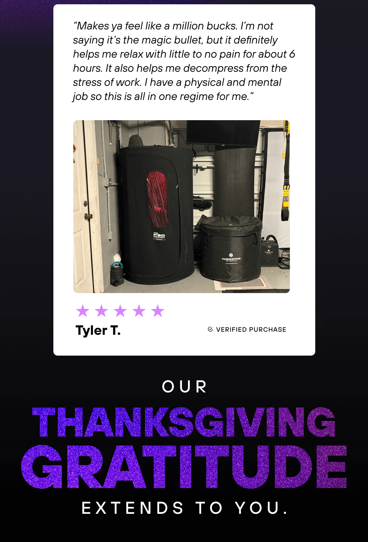 “Makes ya feel like a million bucks. I’m not saying it’s the magic bullet, but it definitely helps me relax with little to no pain for about 6 hours. It also helps me decompress from the stress of work. I have a physical and mental job so this is all in one regime for me.” - Tyler T.   Our Thanksgiving gratitude extends to you. 