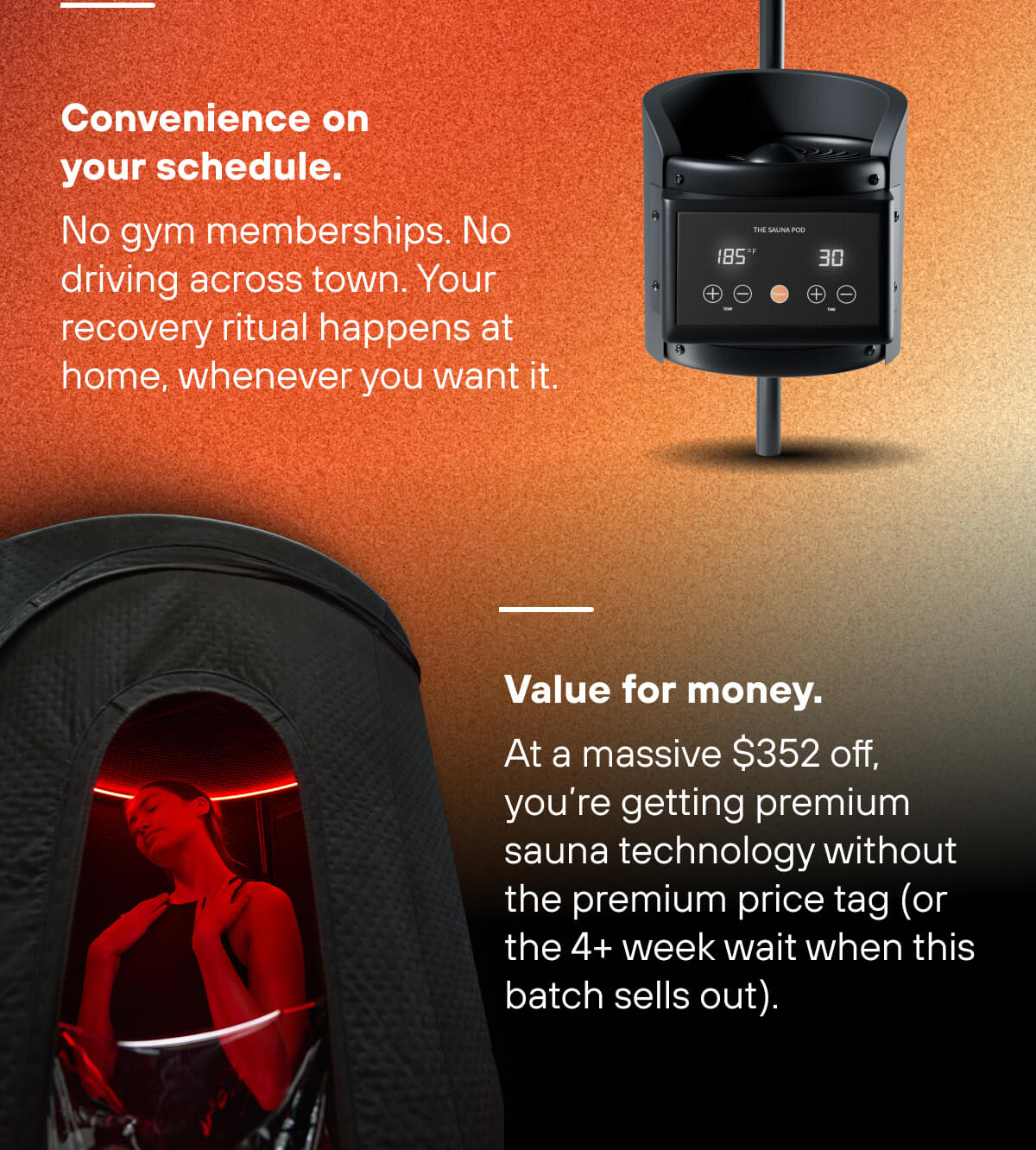 Convenience on your schedule. No gym memberships. No driving across town. Your recovery ritual happens at home, whenever you want it.  Value for money. At a massive $352 off, you're getting premium sauna technology without the premium price tag (or the 4+ week wait when this batch sells out). 