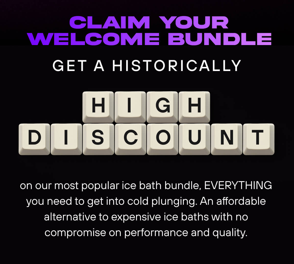 Claim Your Welcome Bundle  Get a historically high discount on our most popular ice bath bundle, EVERYTHING you need to get into cold plunging. An affordable alternative to expensive ice baths with no compromise on performance and quality. 