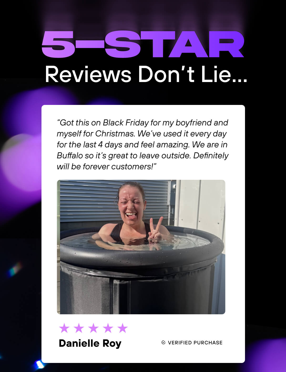 5-Star Reviews Don’t Lie…  ⭐⭐⭐⭐⭐  “Got this on Black Friday for my boyfriend and myself for Christmas. We’ve used it every day for the last 4 days and feel amazing. We are in Buffalo so it’s great to leave outside. Definitely will be forever customers!” - Danielle Roy 