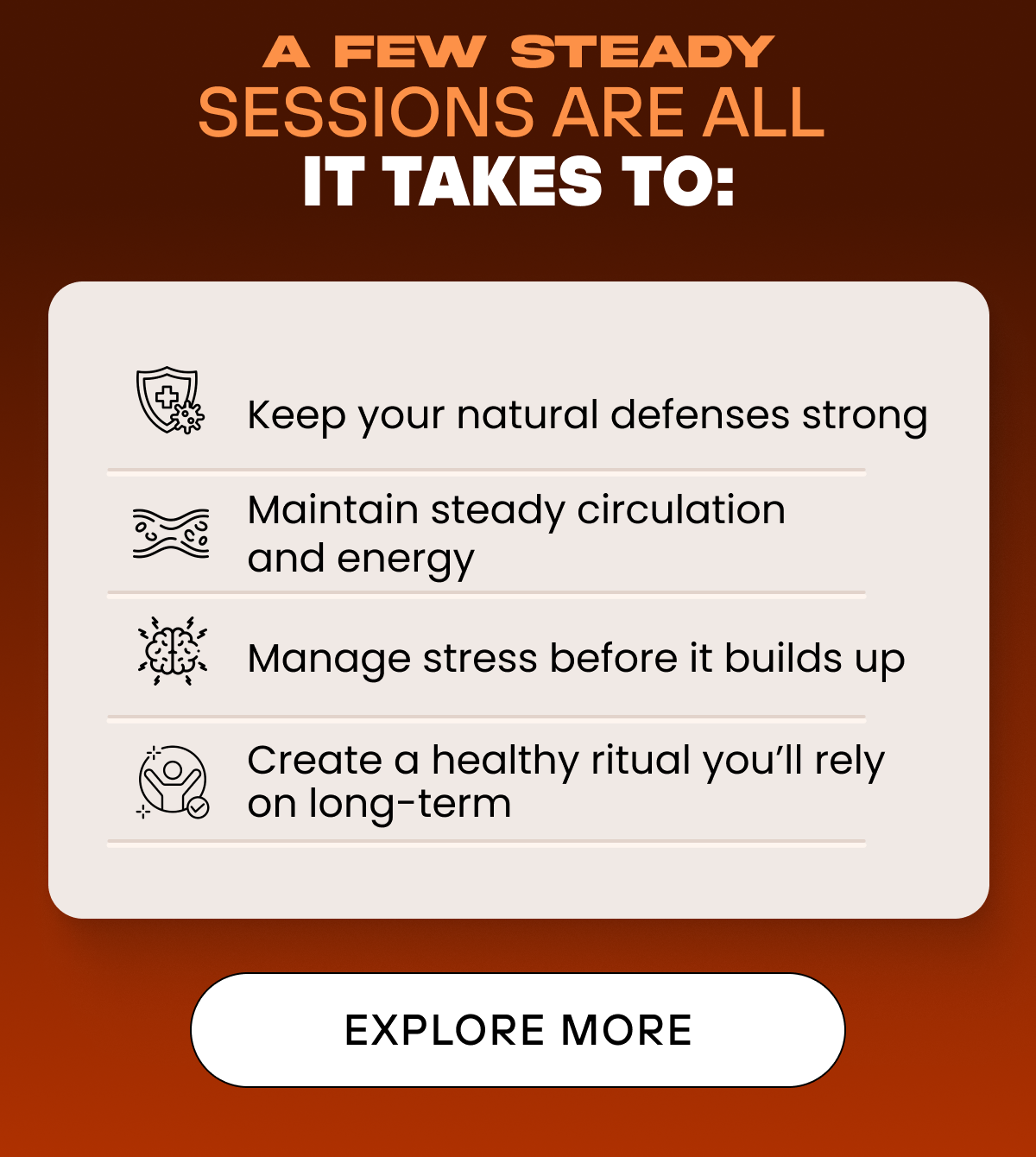 A few steady sessions are all it takes to: Keep your natural defenses strong   Maintain steady circulation and energy   Manage stress before it builds up   Create a healthy ritual you’ll rely on long-term EXPLORE MORE