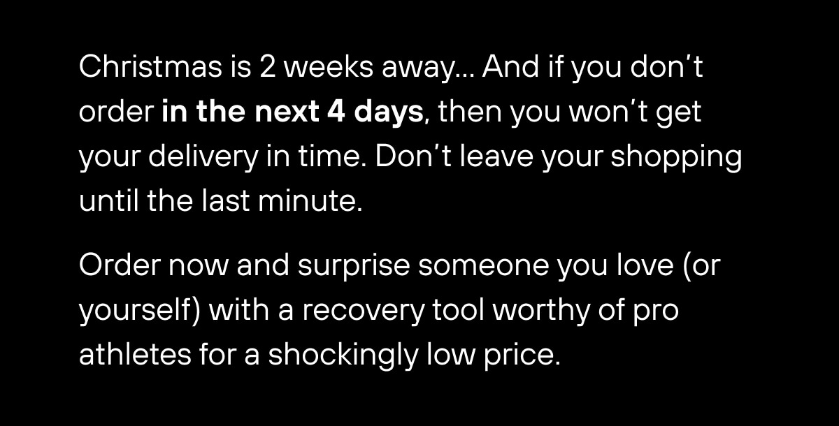 Christmas is 2 weeks away… And if you don't order in the next 4 days, then you won't get your delivery in time. Don't leave your shopping until the last minute.  Order now and surprise them (or yourself) with a recovery tool worthy of pro athletes for a shockingly low price. 