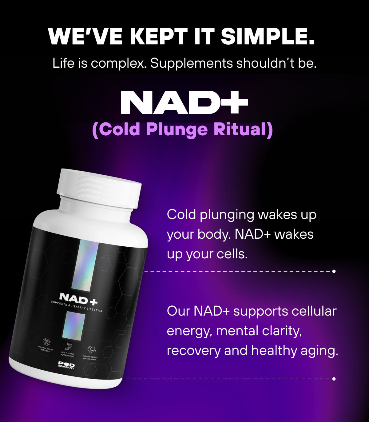 We’ve kept it simple.   Life is complex. Supplements shouldn’t be.     NAD+ (Cold Plunge Ritual)  Cold plunging wakes up your body. NAD+ wakes up your cells. Our NAD+ supports cellular energy, mental clarity, recovery and healthy aging. 
