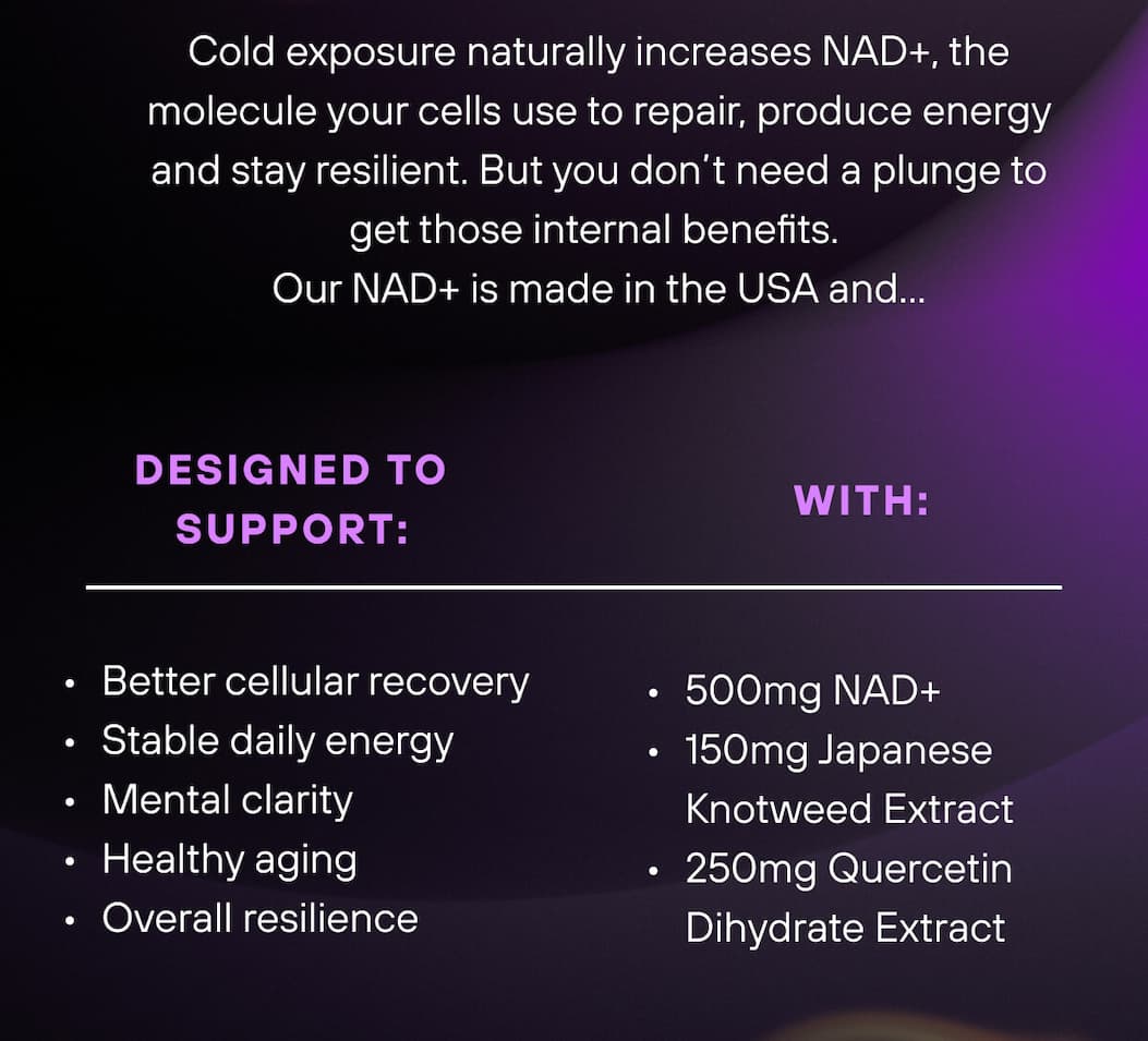 Cold exposure naturally increases NAD+, the molecule your cells use to repair, produce energy and stay resilient. But you don’t need a plunge to get those internal benefits.  Our NAD+ is made in the USA and…   Designed to support:   Better cellular recovery Stable daily energy Mental clarity Healthy aging Overall resilience    With:   500mg NAD+  150mg Japanese Knotweed Extract  250mg Quercetin Dihydrate Extract 