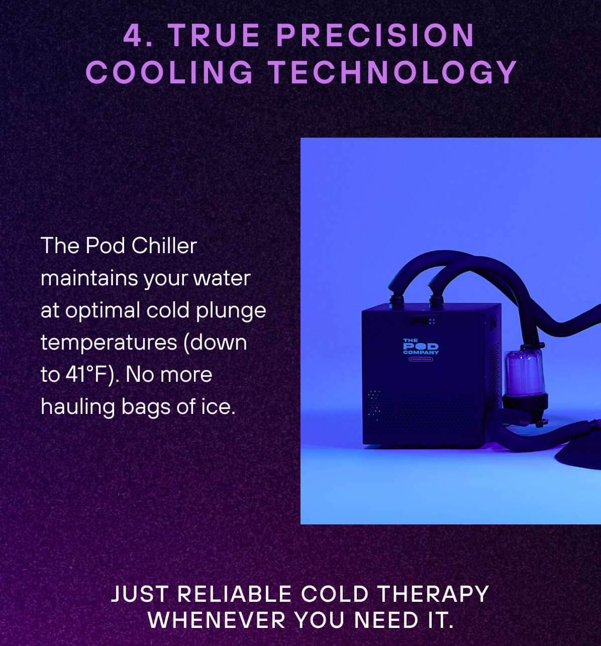 4. True Precision Cooling Technology  The Pod Chiller maintains your water at optimal cold plunge temperatures (down to 39°F). No more hauling bags of ice. Just reliable cold therapy whenever you need it. 