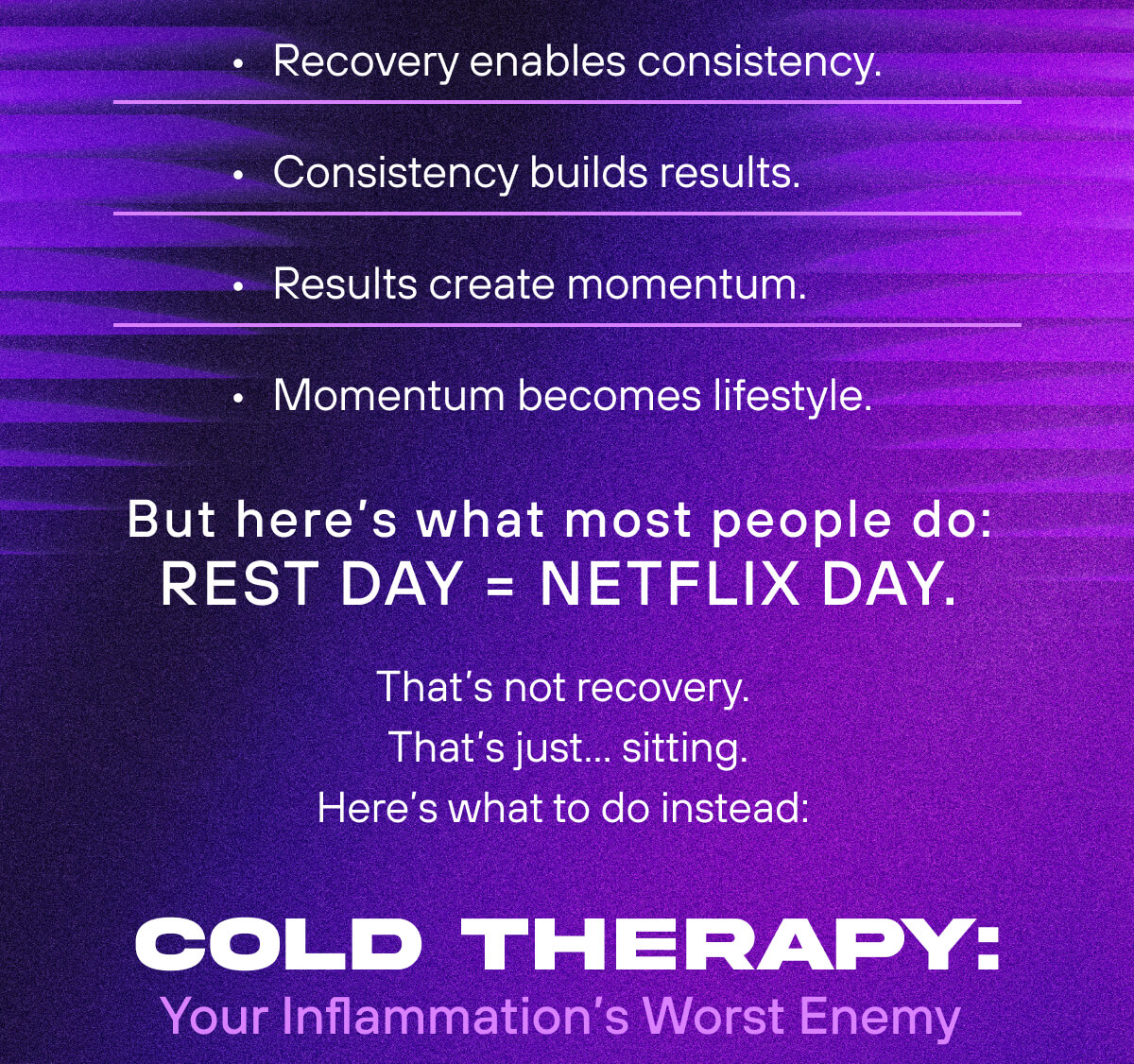 Recovery enables consistency.  Consistency builds results.  Results create momentum.  Momentum becomes lifestyle.  But here's what most people do: Rest day = Netflix day.  That's not recovery. That's just... sitting. Here's what to do instead:    Cold Therapy: Your Inflammation's Worst Enemy 
