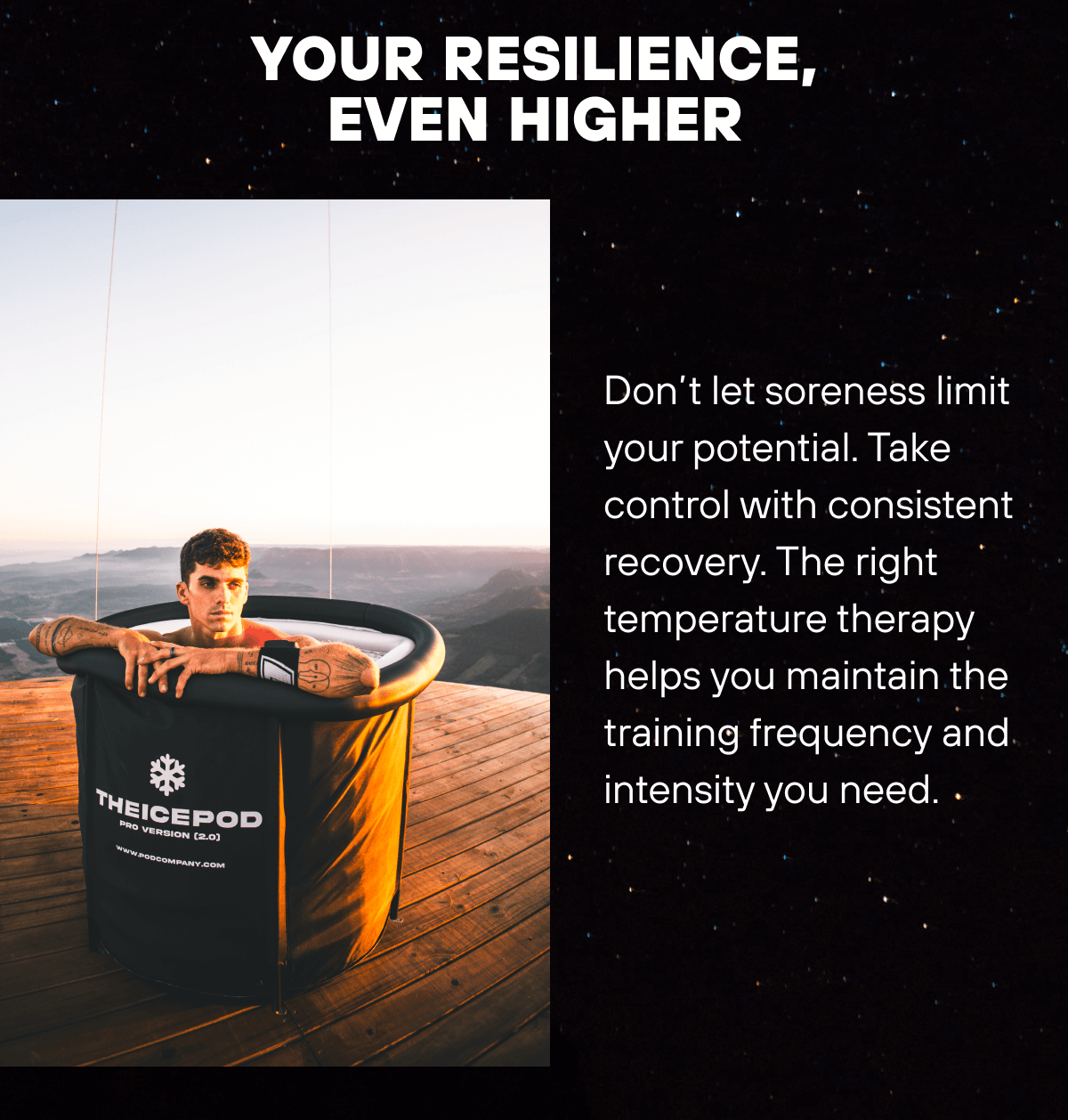 Your Resilience, Even Higher  Don’t let soreness limit your potential. Take control with consistent recovery. The right temperature therapy helps you maintain the training frequency and intensity you need. 