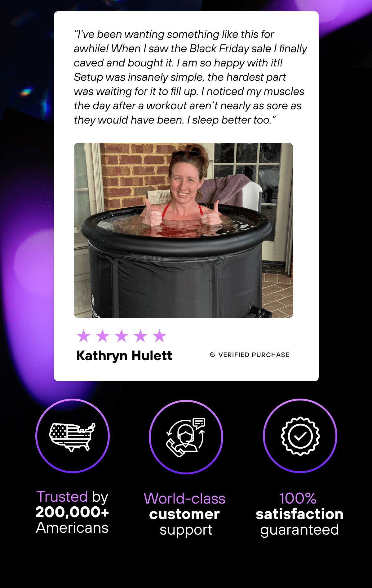  ⭐⭐⭐⭐⭐  “I’ve been wanting something like this for awhile! When I saw the Black Friday sale I finally caved and bought it. I am so happy with it!! Setup was insanely simple, the hardest part was waiting for it to fill up. I noticed my muscles the day after a workout aren’t nearly as sore as they would have been. I sleep better too.” - Kathryn Hulett   Trusted by 200,000+ Americans   World-class customer support  100% satisfaction guaranteed 