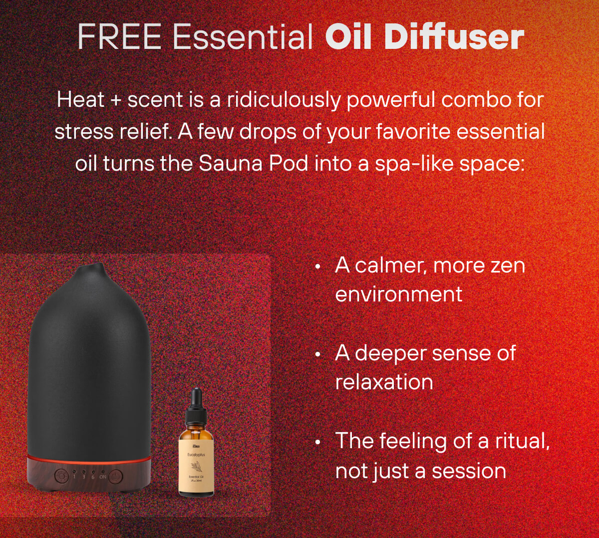 FREE Essential Oil Diffuser  Heat + scent is a ridiculously powerful combo for stress relief. A few drops of your favorite essential oil turns the Sauna Pod into a spa-like space: A calmer, more zen environment A deeper sense of relaxation The feeling of a ritual, not just a session 