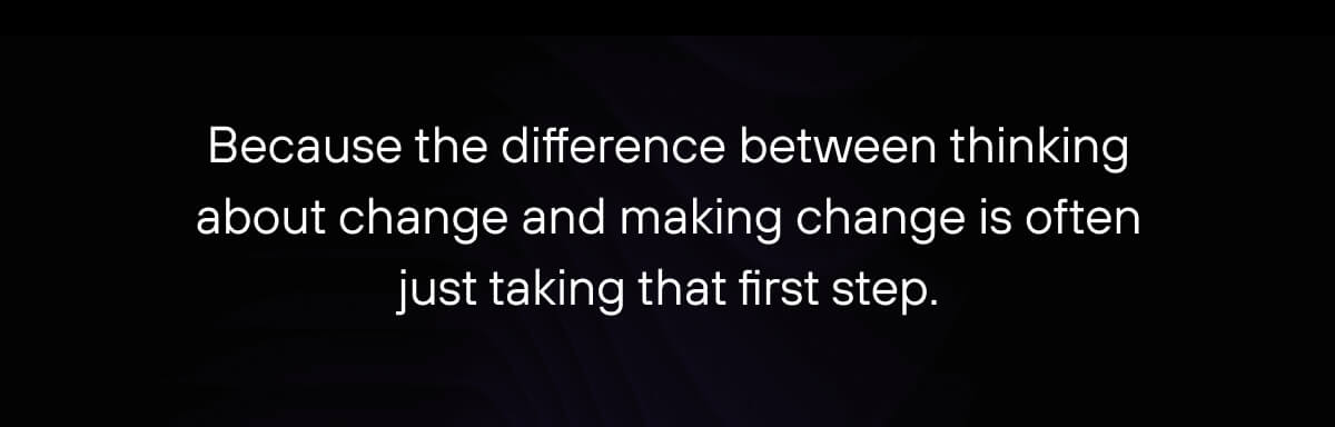 Because the difference between thinking about change and making change is often just taking that first step. 