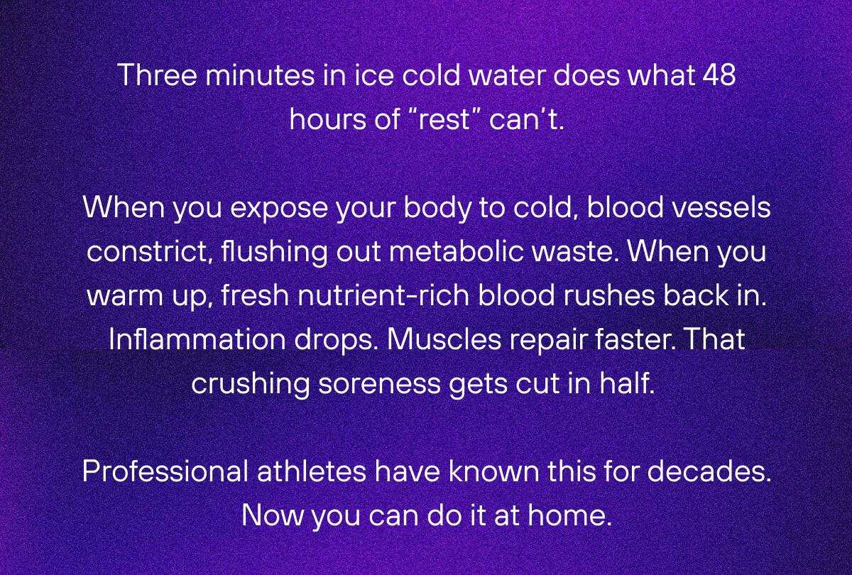 Three minutes in ice cold water does what 48 hours of “rest” can’t. When you expose your body to cold, blood vessels constrict, flushing out metabolic waste. When you warm up, fresh nutrient-rich blood rushes back in. Inflammation drops. Muscles repair faster. That crushing soreness gets cut in half.  Professional athletes have known this for decades. Now you can do it at home.