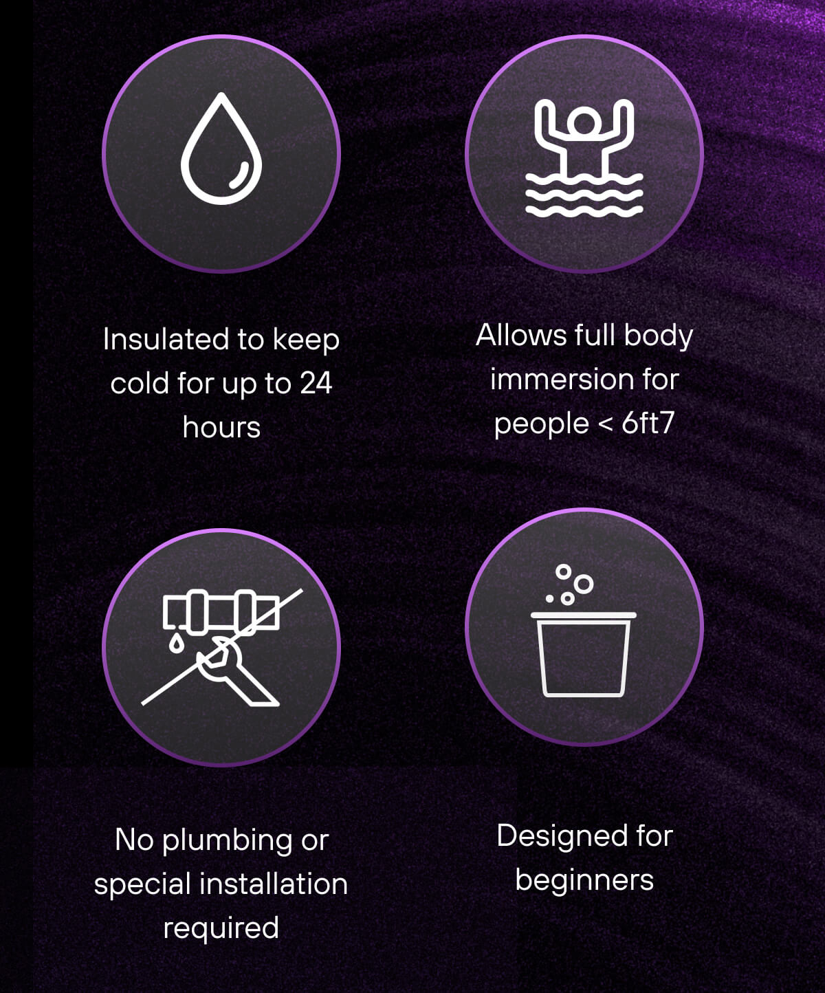 Insulated to keep cold for up to 24 hours  Allows full body immersion for people < 6ft7  No plumbing or special installation required  Performs like Designed for beginners