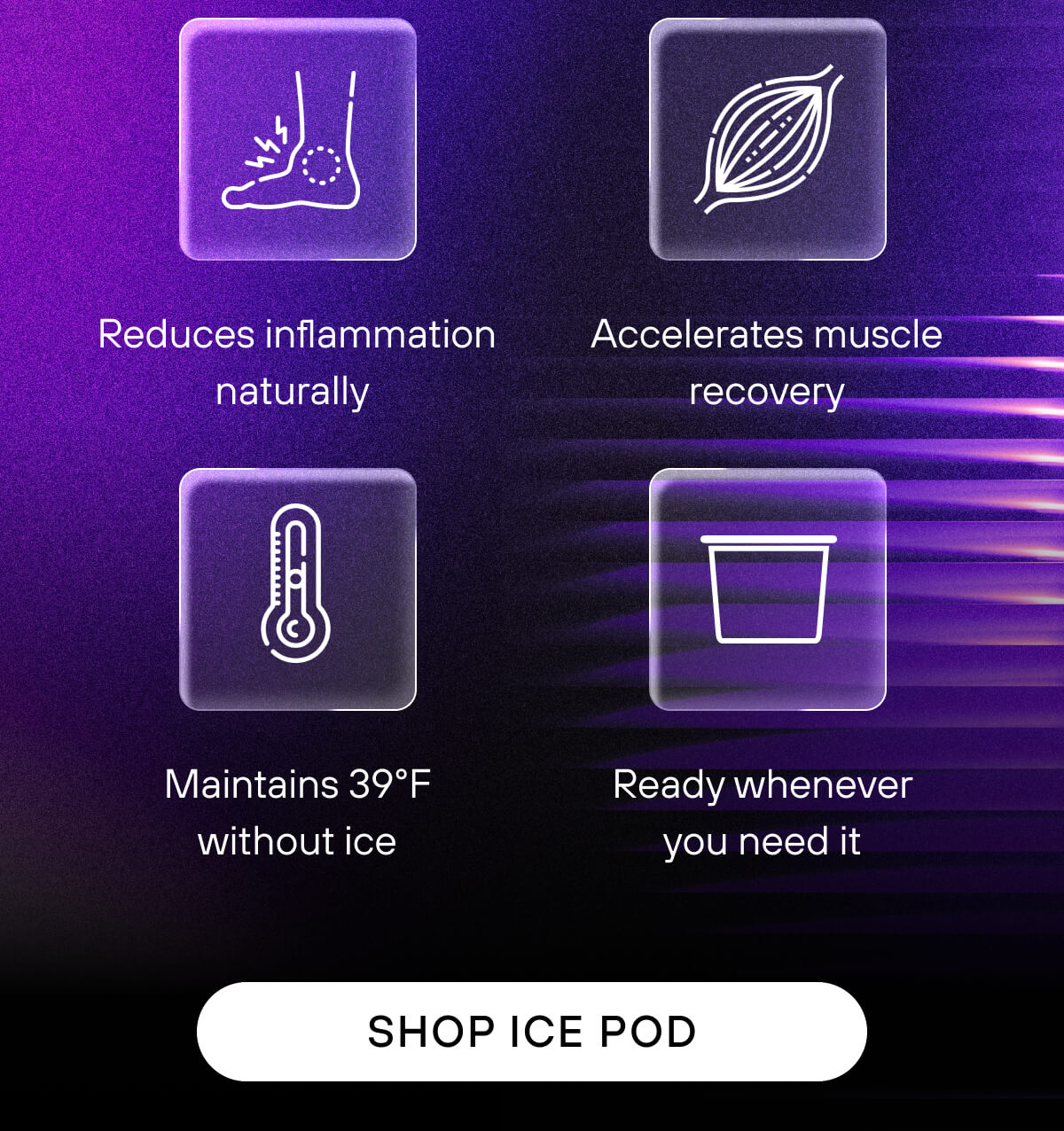 Reduces inflammation naturally  Accelerates muscle recovery  Maintains 39°F without ice  Ready whenever you need it    SHOP ICE POD
