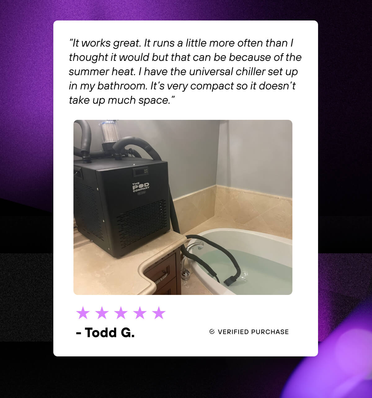 ⭐⭐⭐⭐⭐  “It works great. It runs a little more often than I thought it would but that can be because of the summer heat. I have the universal chiller set up in my bathroom. It’s very compact so it doesn’t take up much space.” - Todd G.