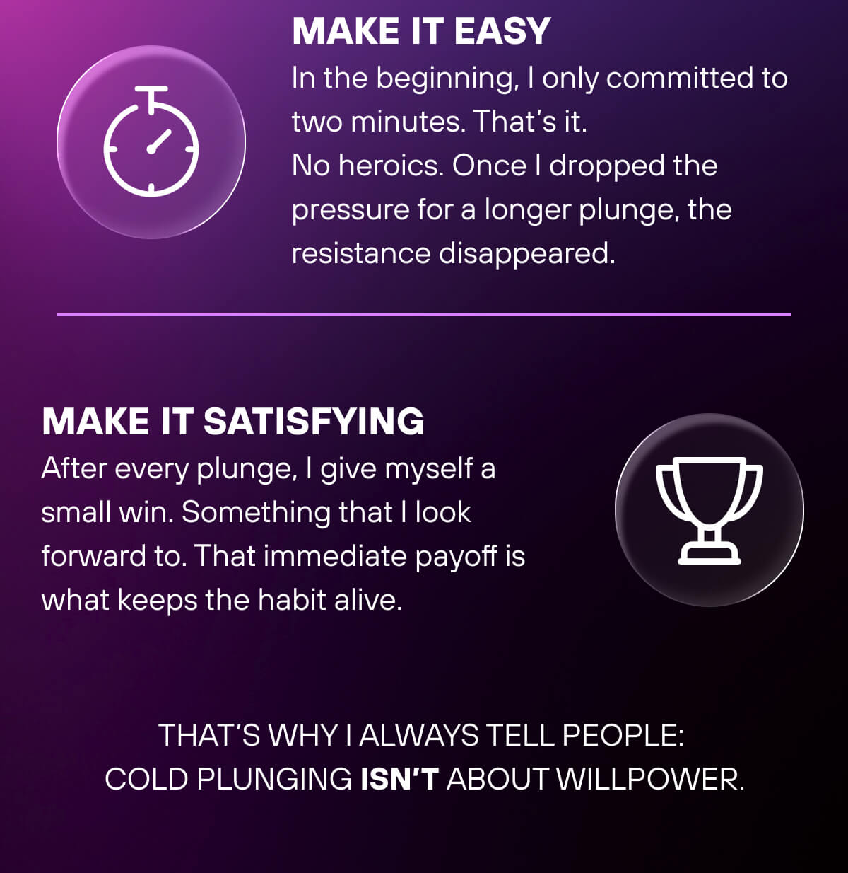 Make It Easy  In the beginning, I only committed to two minutes. That's it. No heroics. Once I dropped the pressure for a longer plunge, the resistance disappeared.   Make It Satisfying  After every plunge, I give myself a small win. Something that I look forward to. That immediate payoff is what keeps the habit alive.   That's why I always tell people: cold plunging isn't about willpower. 