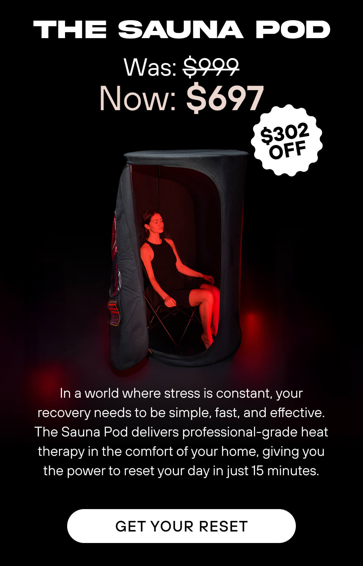 The Sauna Pod  Was: $999 Now: $697  In a world where stress is constant, your recovery needs to be simple, fast, and effective. The Sauna Pod delivers professional-grade heat therapy in the comfort of your home, giving you the power to reset your day in just 15 minutes.   Get Your Reset