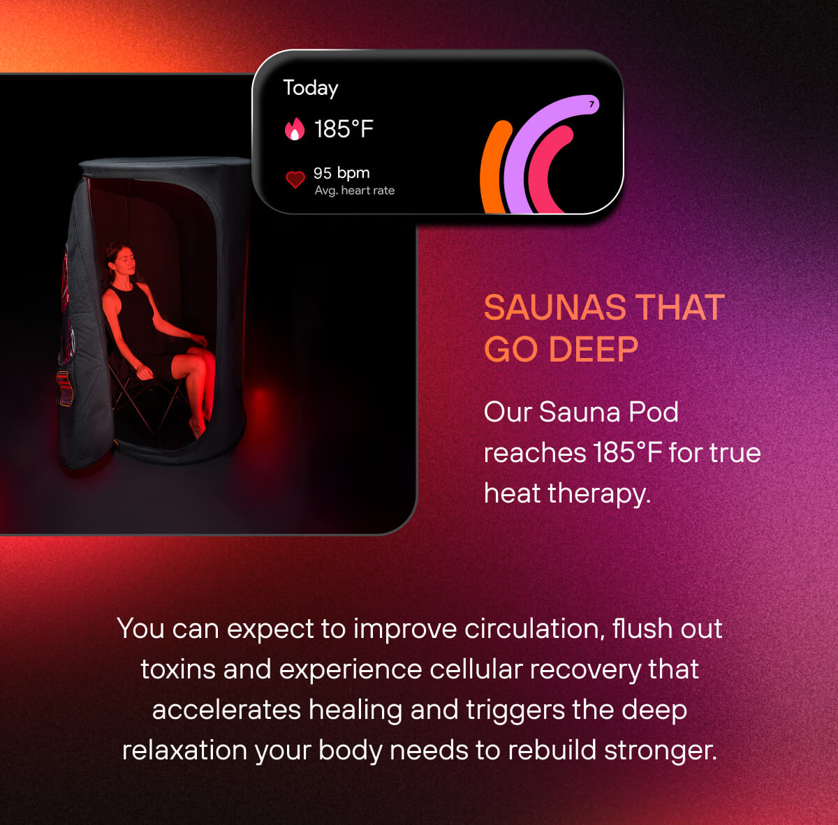 Saunas That Go Deep  Our Sauna Pod reaches 185°F for true heat therapy. You can expect to improve circulation, flush out toxins and experience cellular recovery that accelerates healing and triggers the deep relaxation your body needs to rebuild stronger. 