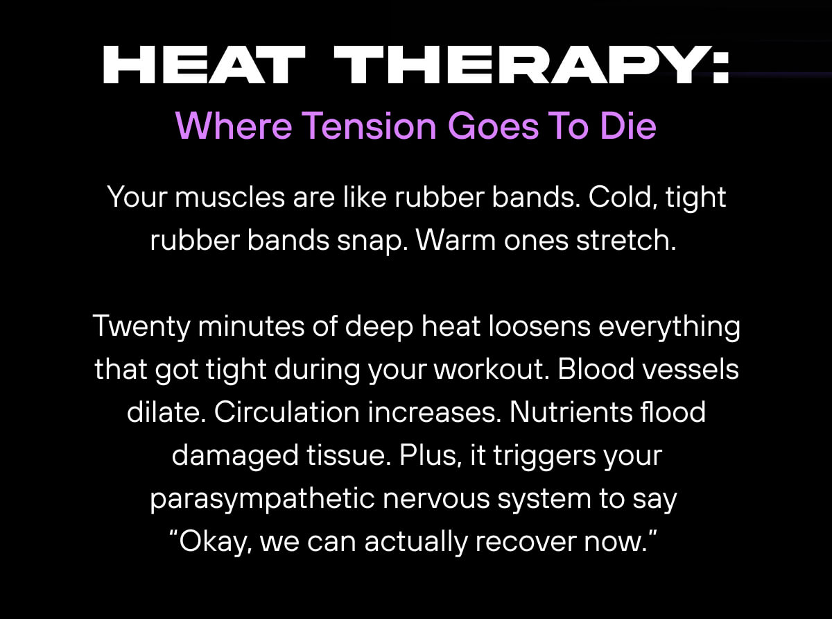Heat Therapy: Where Tension Goes To Die  Your muscles are like rubber bands. Cold, tight rubber bands snap. Warm ones stretch.  Twenty minutes of deep heat loosens everything that got tight during your workout. Blood vessels dilate. Circulation increases. Nutrients flood damaged tissue. Plus, it triggers your parasympathetic nervous system to say “Okay, we can actually recover now.” 
