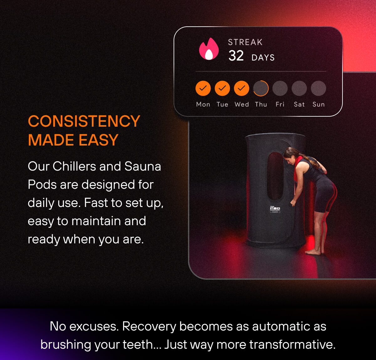 Consistency Made Easy  Our Chillers and Sauna Pods are designed for daily use. Fast to set up, easy to maintain and ready when you are. No excuses. Recovery becomes as automatic as brushing your teeth… Just way more transformative.