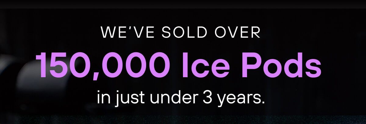 We've sold over 150,000 Ice Pods in just under 3 years. 