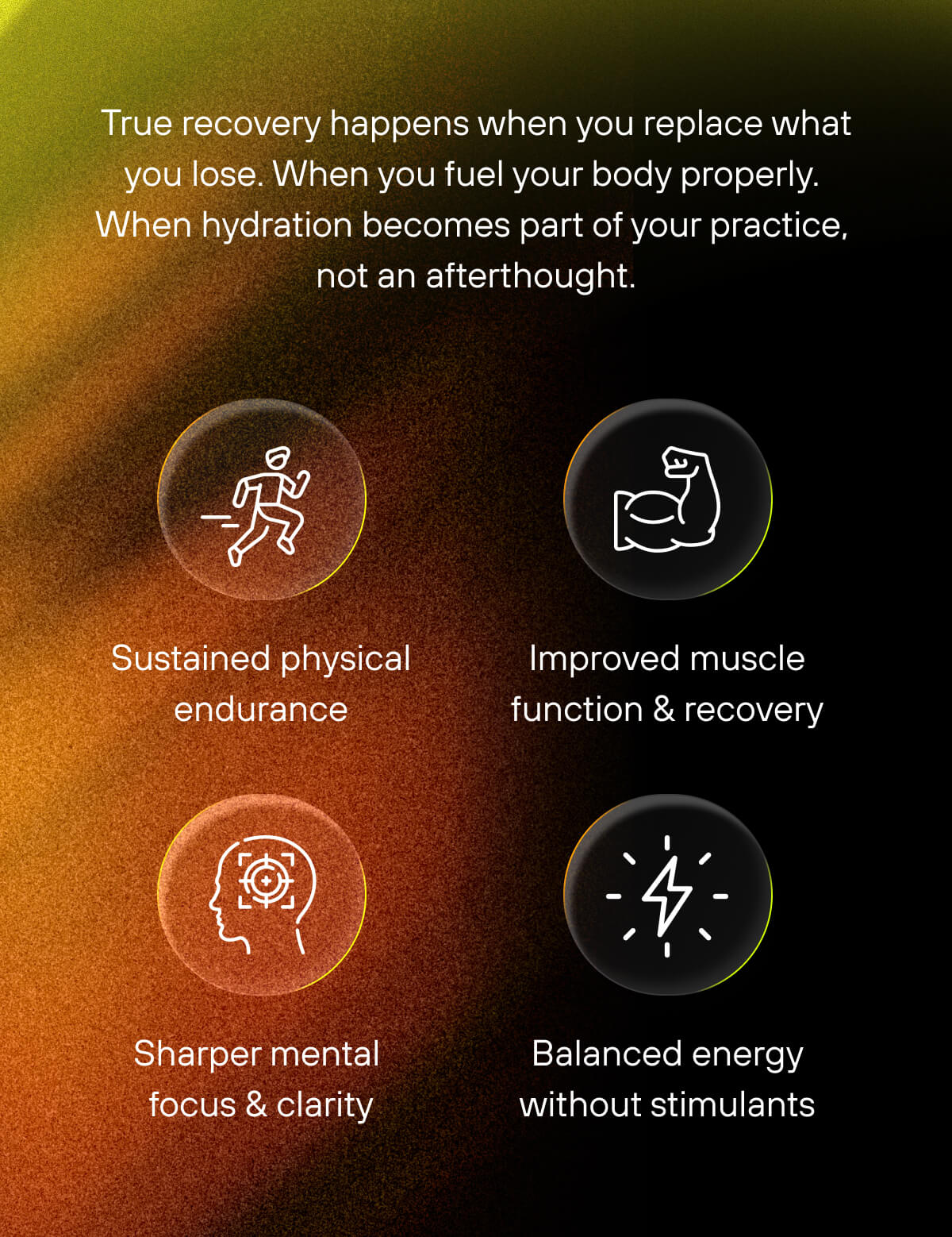 True recovery happens when you replace what you lose. When you fuel your body properly. When hydration becomes part of your practice, not an afterthought.    - Sustained physical endurance  - Improved muscle function & recovery  - Sharper mental focus & clarity  - Balanced energy without stimulants 