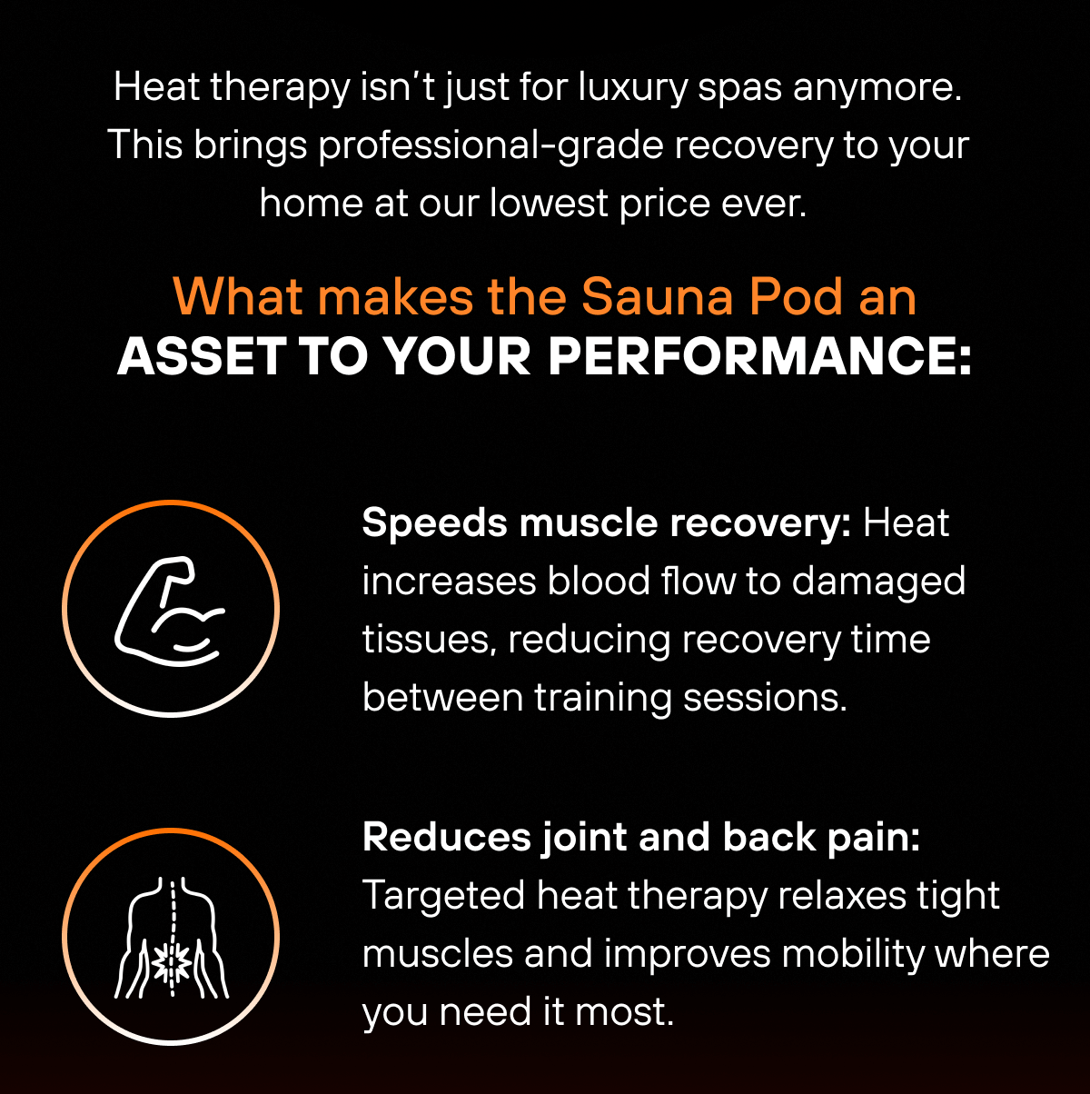 Heat therapy isn’t just for luxury spas anymore. This brings professional-grade recovery to your home at our lowest price ever.  What makes the Sauna Pod an asset to your performance: Speeds muscle recovery: Heat increases blood flow to damaged tissues, reducing recovery time between training sessions.   Reduces joint and back pain: Targeted heat therapy relaxes tight muscles and improves mobility where you need it most. 