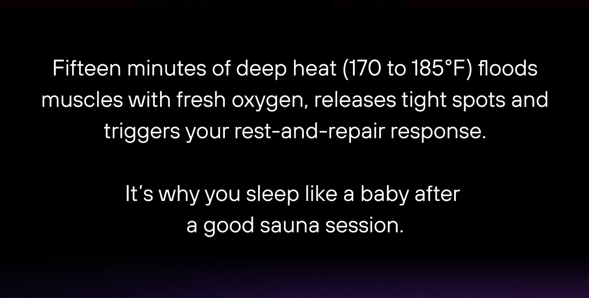 Fifteen minutes of deep heat (170 to 185°F) floods muscles with fresh oxygen, releases tight spots and triggers your rest-and-repair response. It’s why you sleep like a baby after a good sauna session.