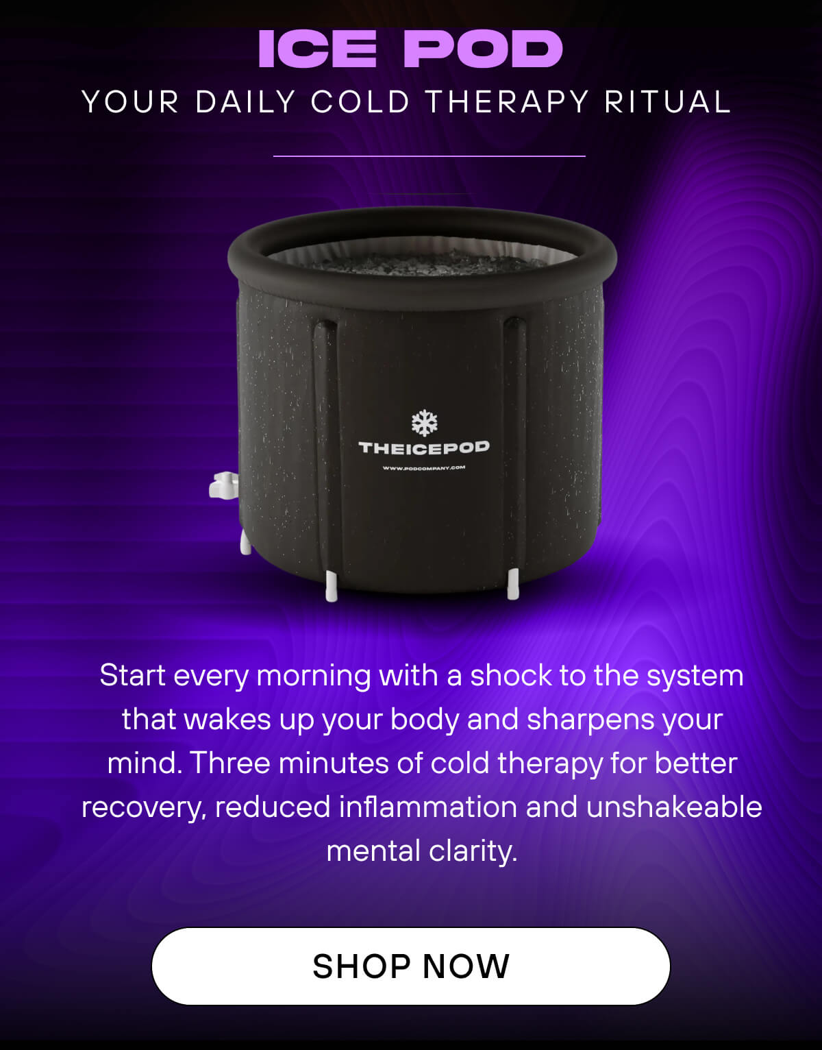 Ice Pod  Your daily cold therapy ritual   Start every morning with a shock to the system that wakes up your body and sharpens your mind. Three minutes of cold therapy for better recovery, reduced inflammation and unshakeable mental clarity.   SHOP NOW