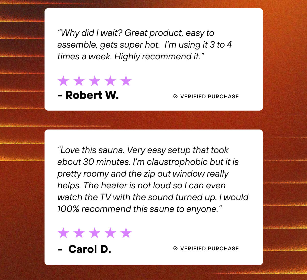  ⭐⭐⭐⭐⭐  “Why did I wait? Great product, easy to assemble, gets super hot.  I’m using it 3 to 4 times a week. Highly recommend it.” - Robert W.     ⭐⭐⭐⭐⭐  “Love this sauna. Very easy setup that took about 30 minutes. I’m claustrophobic but it is pretty roomy and the zip out window really helps. The heater is not loud so I can even watch the TV with the sound turned up. I would 100% recommend this sauna to anyone.” - Carol D. 