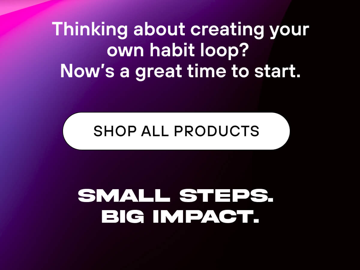 Thinking about creating your own habit loop?  Now's a great time to start.  SHOP ALL PRODUCTS   Small steps. Big impact. 