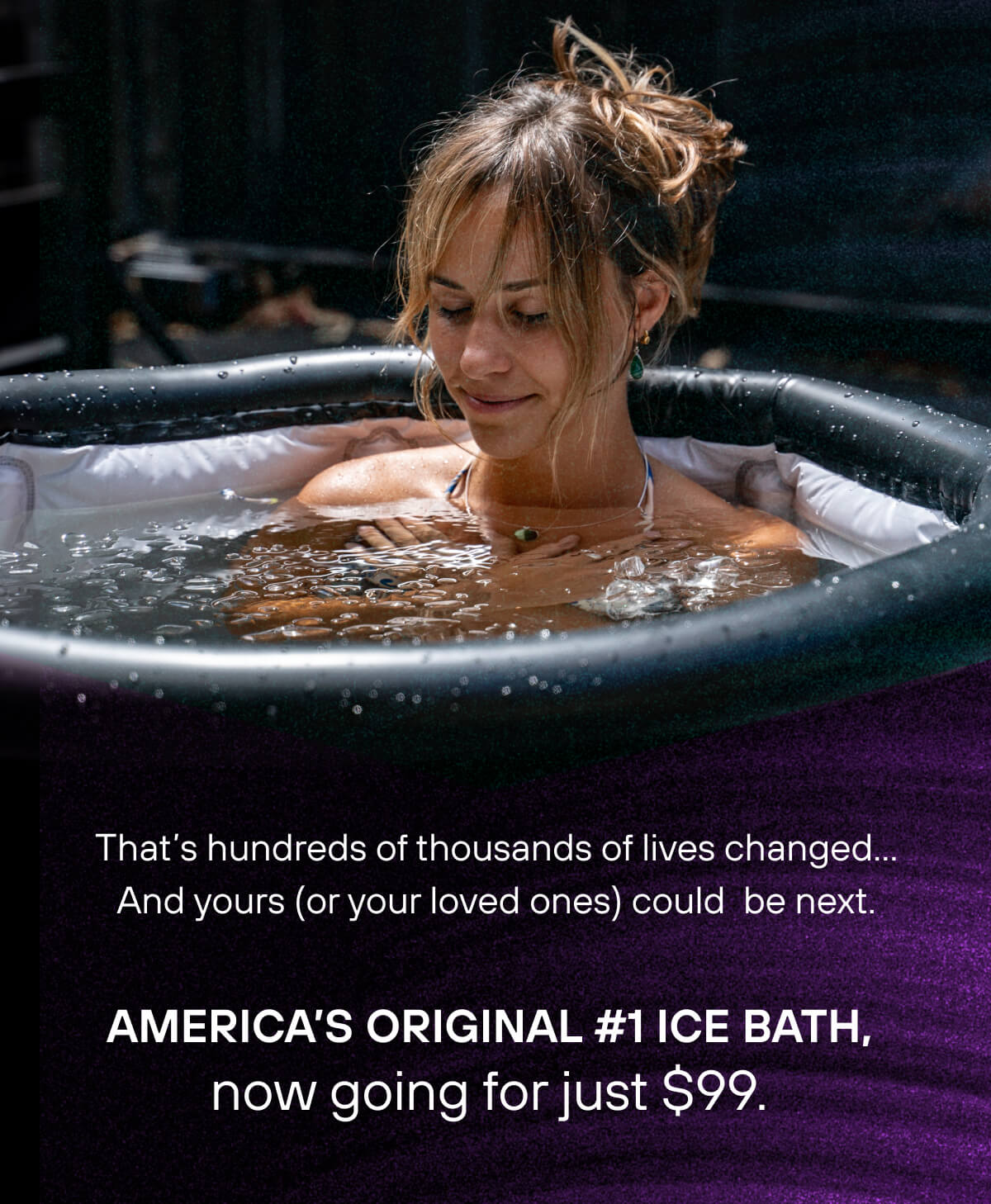 That's hundreds of thousands of lives changed… And yours (or your loved ones) could  be next. America's original #1 ice bath, now going for just $99. 