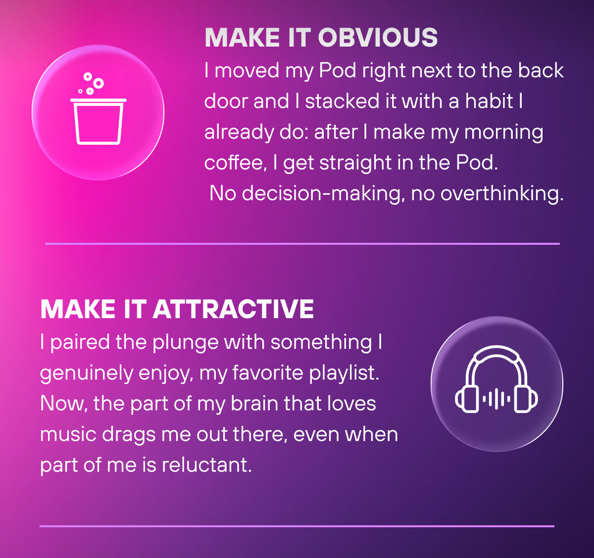 Make It Obvious  I moved my Pod right next to the back door and I stacked it with a habit I already do: after I make my morning coffee, I get straight in the Pod. No decision-making, no overthinking.    Make It Attractive  I paired the plunge with something I genuinely enjoy, my favorite playlist. Now, the part of my brain that loves music drags me out there, even when part of me is reluctant. 