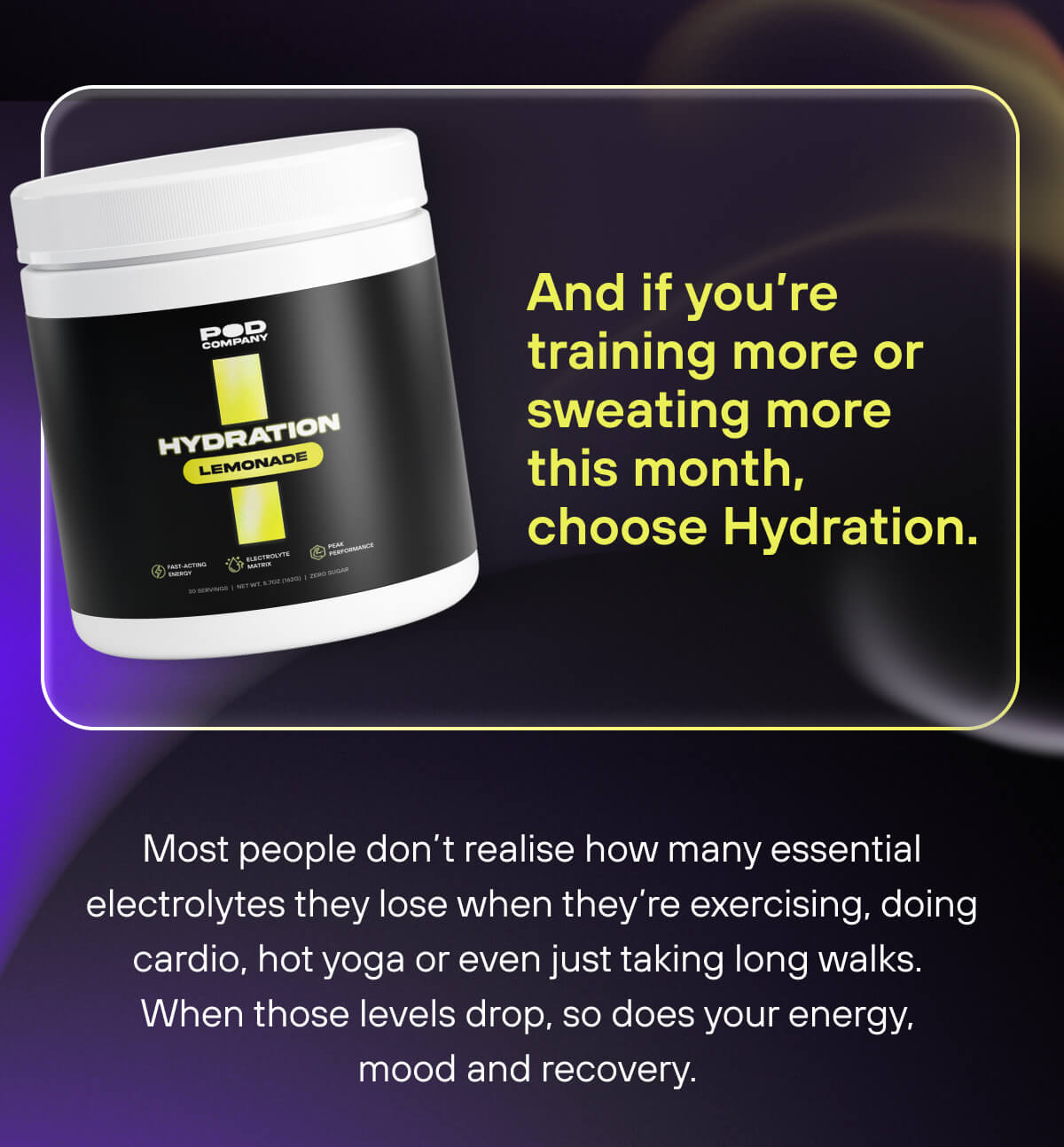And if you’re training more or sweating more this month, choose Hydration.   Most people don’t realise how many essential electrolytes they lose when they’re exercising, doing cardio, hot yoga or even just taking long walks.  When those levels drop, so does your energy, mood and recovery. 