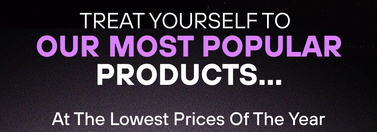 Treat Yourself to Our Most Popular Products…  At The Lowest Prices Of The Year 