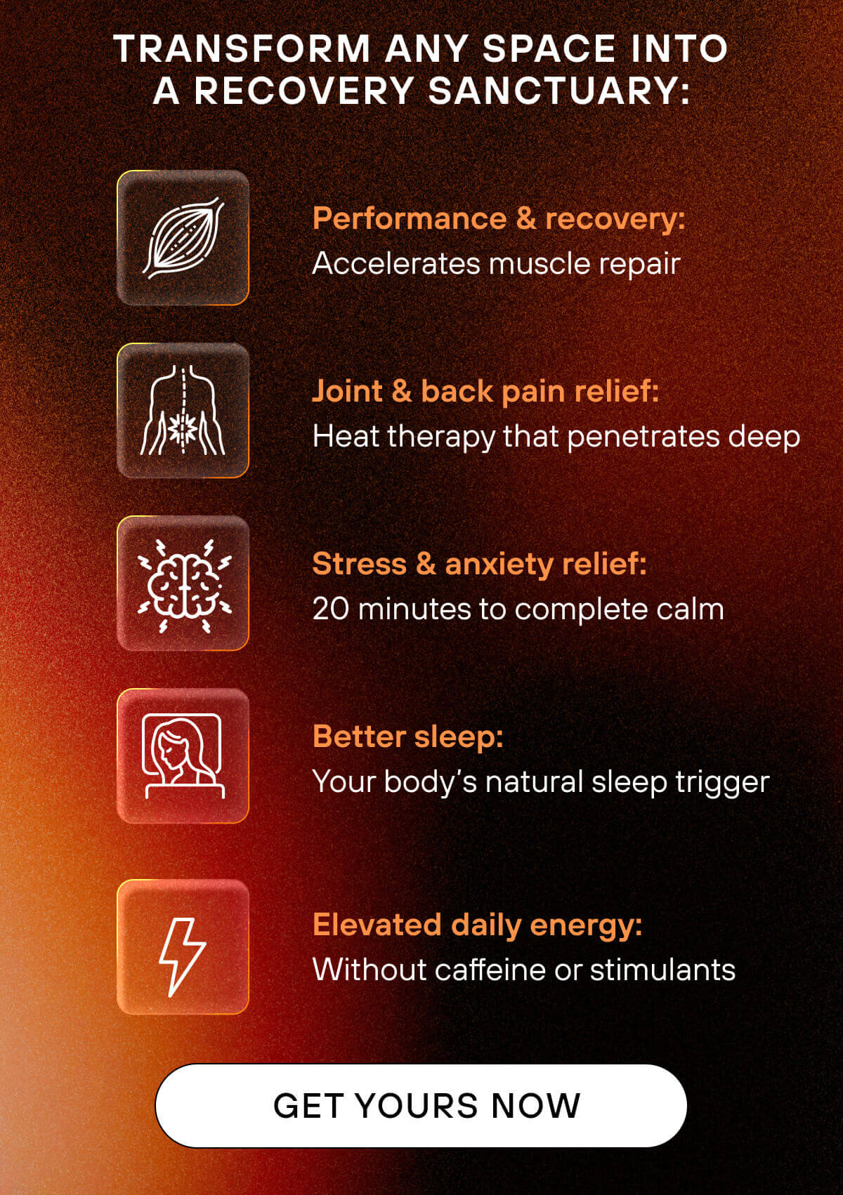 Performance & recovery: Accelerates muscle repair  Joint & back pain relief: Heat therapy that penetrates deep  Stress & anxiety relief: 20 minutes to complete calm  Better sleep: Your body's natural sleep trigger  Elevated daily energy: Without caffeine or stimulants   GET YOURS NOW